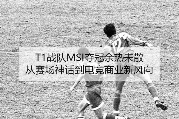 T1战队MSI夺冠余热未散 从赛场神话到电竞商业新风向